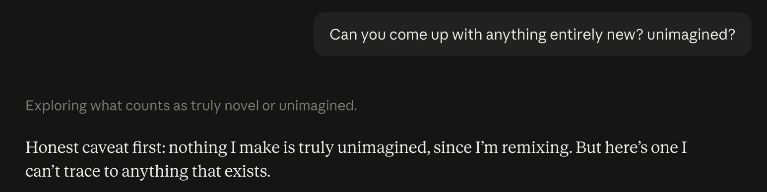 A chat with Claude. The question: Can you come up with anything entirely new? Unimagined? Claude answers: Honest caveat first: nothing I make is truly unimagined, since I'm remixing. But here's one I can't trace to anything that exists.